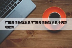 广东疫情最新消息/广东疫情最新消息今天新增病例