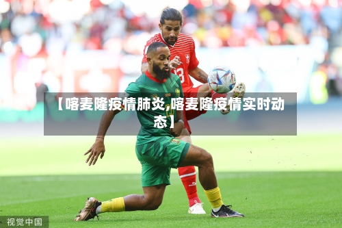 【喀麦隆疫情肺炎,喀麦隆疫情实时动态】-第1张图片